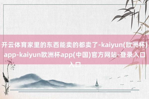 开云体育家里的东西能卖的都卖了-kaiyun(欧洲杯)app-kaiyun欧洲杯app(中国)官方网站-登录入口