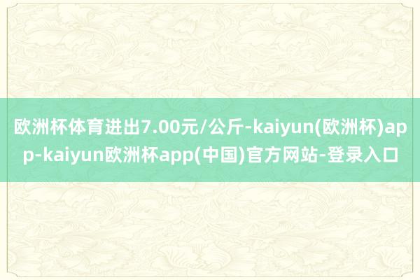 欧洲杯体育进出7.00元/公斤-kaiyun(欧洲杯)app-kaiyun欧洲杯app(中国)官方网站-登录入口