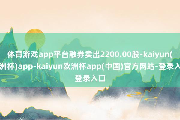 体育游戏app平台融券卖出2200.00股-kaiyun(欧洲杯)app-kaiyun欧洲杯app(中国)官方网站-登录入口