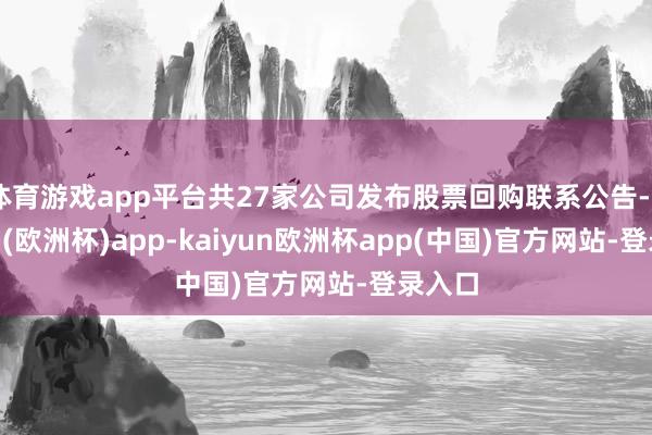 体育游戏app平台共27家公司发布股票回购联系公告-kaiyun(欧洲杯)app-kaiyun欧洲杯app(中国)官方网站-登录入口