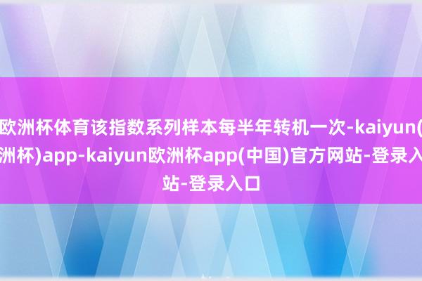 欧洲杯体育该指数系列样本每半年转机一次-kaiyun(欧洲杯)app-kaiyun欧洲杯app(中国)官方网站-登录入口