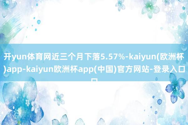 开yun体育网近三个月下落5.57%-kaiyun(欧洲杯)app-kaiyun欧洲杯app(中国)官方网站-登录入口