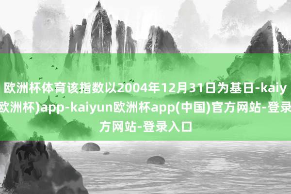 欧洲杯体育该指数以2004年12月31日为基日-kaiyun(欧洲杯)app-kaiyun欧洲杯app(中国)官方网站-登录入口