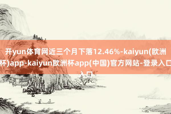 开yun体育网近三个月下落12.46%-kaiyun(欧洲杯)app-kaiyun欧洲杯app(中国)官方网站-登录入口