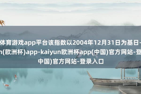 体育游戏app平台该指数以2004年12月31日为基日-kaiyun(欧洲杯)app-kaiyun欧洲杯app(中国)官方网站-登录入口