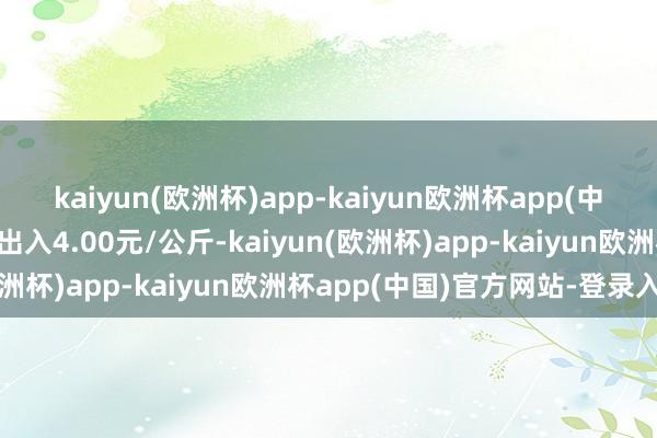 kaiyun(欧洲杯)app-kaiyun欧洲杯app(中国)官方网站-登录入口出入4.00元/公斤-kaiyun(欧洲杯)app-kaiyun欧洲杯app(中国)官方网站-登录入口