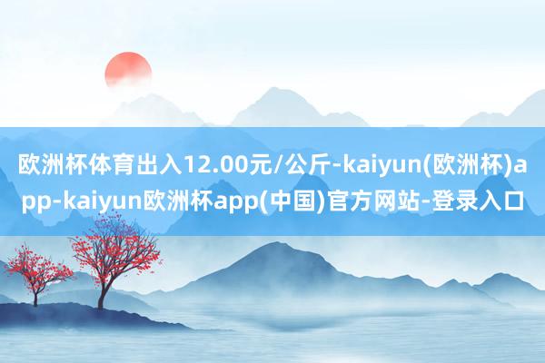 欧洲杯体育出入12.00元/公斤-kaiyun(欧洲杯)app-kaiyun欧洲杯app(中国)官方网站-登录入口