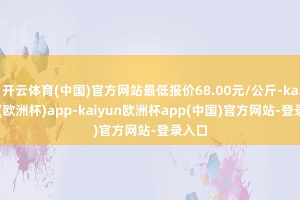 开云体育(中国)官方网站最低报价68.00元/公斤-kaiyun(欧洲杯)app-kaiyun欧洲杯app(中国)官方网站-登录入口