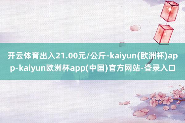 开云体育出入21.00元/公斤-kaiyun(欧洲杯)app-kaiyun欧洲杯app(中国)官方网站-登录入口