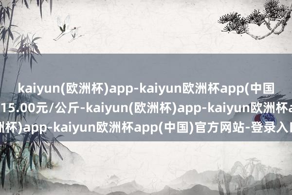 kaiyun(欧洲杯)app-kaiyun欧洲杯app(中国)官方网站-登录入口出入15.00元/公斤-kaiyun(欧洲杯)app-kaiyun欧洲杯app(中国)官方网站-登录入口