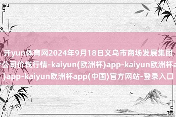 开yun体育网2024年9月18日义乌市商场发展集团有限公司农批科罚分公司价钱行情-kaiyun(欧洲杯)app-kaiyun欧洲杯app(中国)官方网站-登录入口