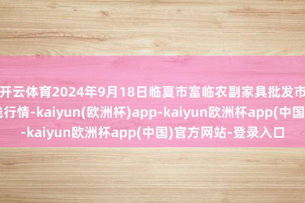 开云体育2024年9月18日临夏市富临农副家具批发市集有限包袱公司价钱行情-kaiyun(欧洲杯)app-kaiyun欧洲杯app(中国)官方网站-登录入口