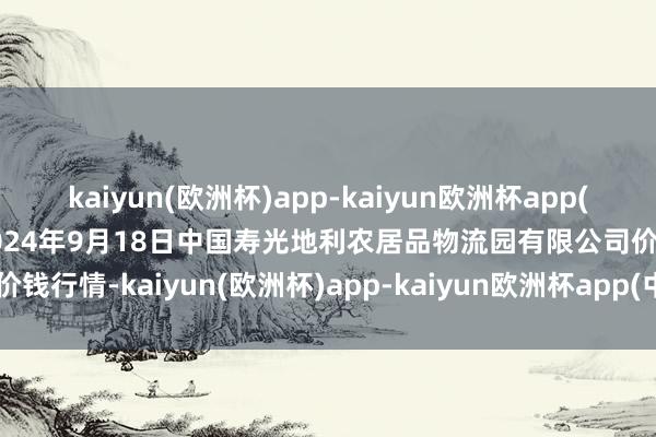 kaiyun(欧洲杯)app-kaiyun欧洲杯app(中国)官方网站-登录入口2024年9月18日中国寿光地利农居品物流园有限公司价钱行情-kaiyun(欧洲杯)app-kaiyun欧洲杯app(中国)官方网站-登录入口