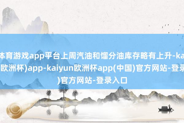 体育游戏app平台上周汽油和馏分油库存略有上升-kaiyun(欧洲杯)app-kaiyun欧洲杯app(中国)官方网站-登录入口