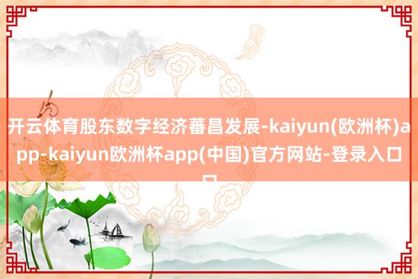 开云体育股东数字经济蕃昌发展-kaiyun(欧洲杯)app-kaiyun欧洲杯app(中国)官方网站-登录入口