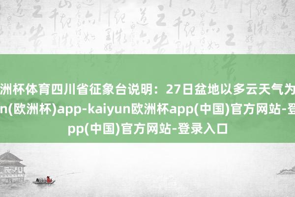 欧洲杯体育四川省征象台说明：27日盆地以多云天气为主-kaiyun(欧洲杯)app-kaiyun欧洲杯app(中国)官方网站-登录入口