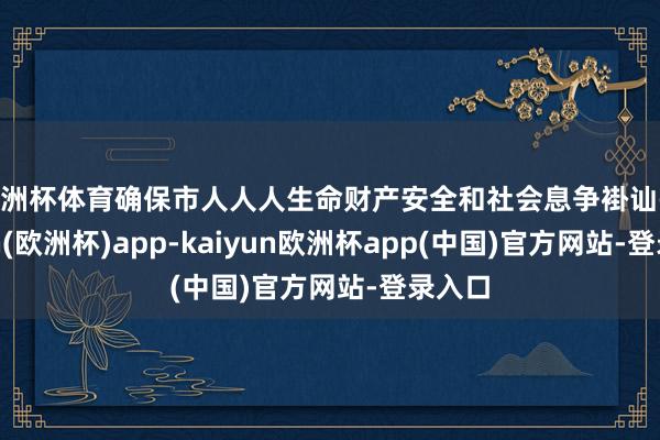 欧洲杯体育确保市人人人生命财产安全和社会息争褂讪-kaiyun(欧洲杯)app-kaiyun欧洲杯app(中国)官方网站-登录入口