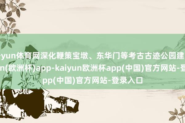 开yun体育网深化鞭策宝墩、东华门等考古古迹公园建设-kaiyun(欧洲杯)app-kaiyun欧洲杯app(中国)官方网站-登录入口