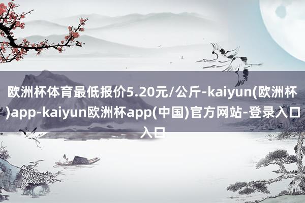 欧洲杯体育最低报价5.20元/公斤-kaiyun(欧洲杯)app-kaiyun欧洲杯app(中国)官方网站-登录入口