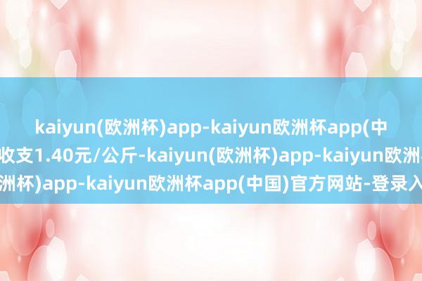 kaiyun(欧洲杯)app-kaiyun欧洲杯app(中国)官方网站-登录入口收支1.40元/公斤-kaiyun(欧洲杯)app-kaiyun欧洲杯app(中国)官方网站-登录入口