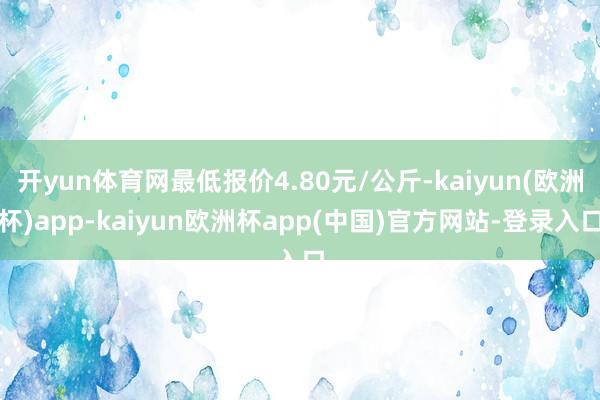 开yun体育网最低报价4.80元/公斤-kaiyun(欧洲杯)app-kaiyun欧洲杯app(中国)官方网站-登录入口