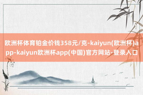 欧洲杯体育铂金价钱358元/克-kaiyun(欧洲杯)app-kaiyun欧洲杯app(中国)官方网站-登录入口