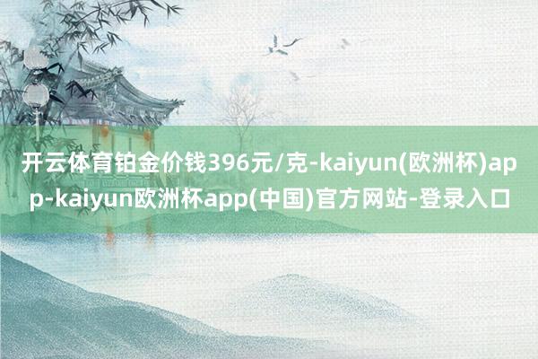 开云体育铂金价钱396元/克-kaiyun(欧洲杯)app-kaiyun欧洲杯app(中国)官方网站-登录入口