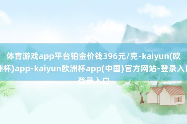 体育游戏app平台铂金价钱396元/克-kaiyun(欧洲杯)app-kaiyun欧洲杯app(中国)官方网站-登录入口