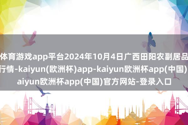 体育游戏app平台2024年10月4日广西田阳农副居品轮廓批发市集价钱行情-kaiyun(欧洲杯)app-kaiyun欧洲杯app(中国)官方网站-登录入口