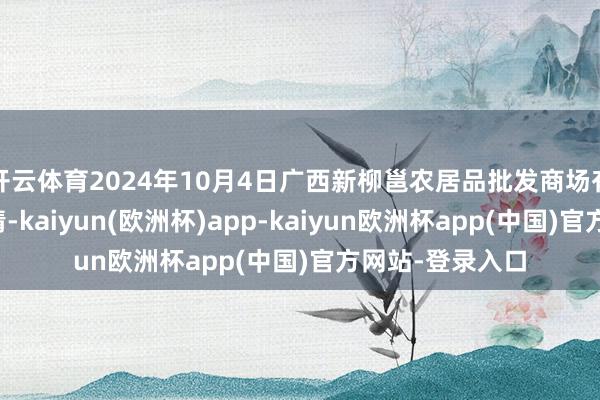 开云体育2024年10月4日广西新柳邕农居品批发商场有限公司价钱行情-kaiyun(欧洲杯)app-kaiyun欧洲杯app(中国)官方网站-登录入口