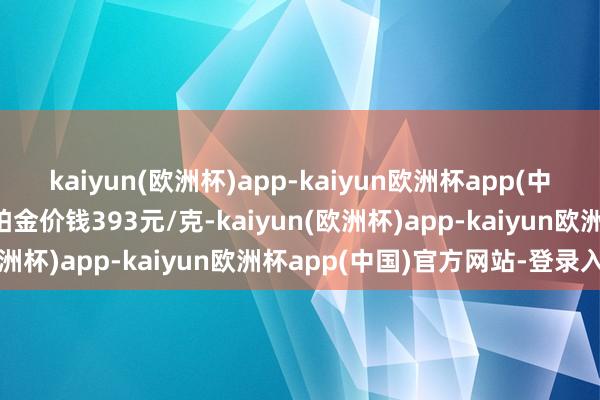 kaiyun(欧洲杯)app-kaiyun欧洲杯app(中国)官方网站-登录入口铂金价钱393元/克-kaiyun(欧洲杯)app-kaiyun欧洲杯app(中国)官方网站-登录入口