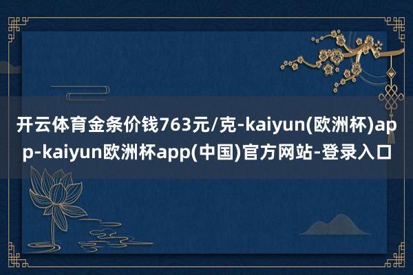 开云体育金条价钱763元/克-kaiyun(欧洲杯)app-kaiyun欧洲杯app(中国)官方网站-登录入口