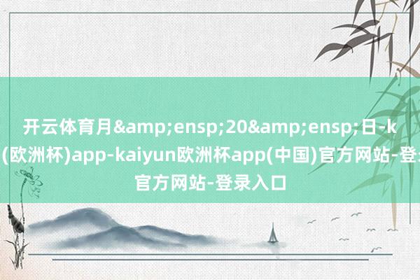 开云体育月&ensp;20&ensp;日-kaiyun(欧洲杯)app-kaiyun欧洲杯app(中国)官方网站-登录入口