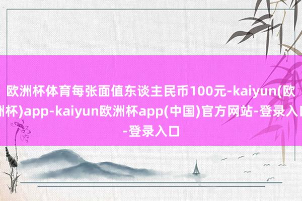 欧洲杯体育每张面值东谈主民币100元-kaiyun(欧洲杯)app-kaiyun欧洲杯app(中国)官方网站-登录入口