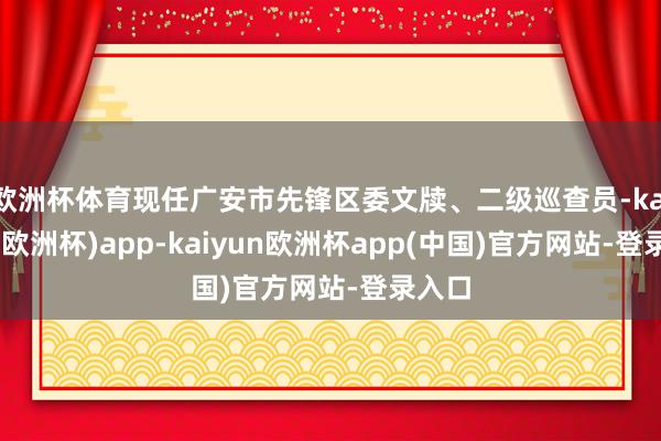 欧洲杯体育现任广安市先锋区委文牍、二级巡查员-kaiyun(欧洲杯)app-kaiyun欧洲杯app(中国)官方网站-登录入口