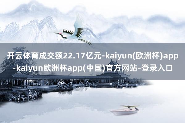 开云体育成交额22.17亿元-kaiyun(欧洲杯)app-kaiyun欧洲杯app(中国)官方网站-登录入口