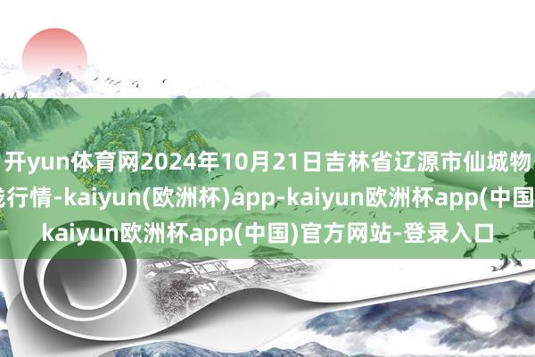 开yun体育网2024年10月21日吉林省辽源市仙城物流园区有限公司价钱行情-kaiyun(欧洲杯)app-kaiyun欧洲杯app(中国)官方网站-登录入口