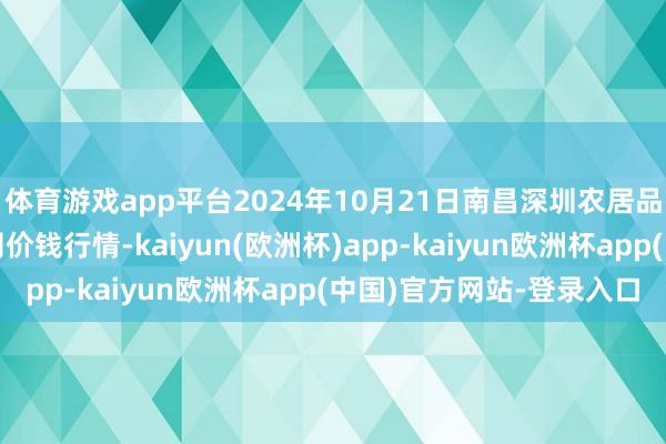 体育游戏app平台2024年10月21日南昌深圳农居品中心批发阛阓有限公司价钱行情-kaiyun(欧洲杯)app-kaiyun欧洲杯app(中国)官方网站-登录入口