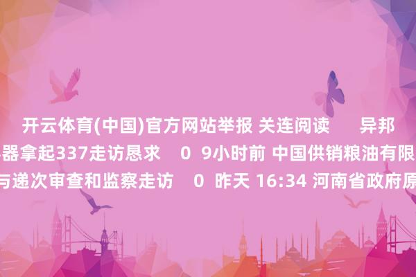 开云体育(中国)官方网站举报 关连阅读      异邦企业对特定复合中型散装容器拿起337走访恳求    0  9小时前 中国供销粮油有限公司原副董事长徐烜给与递次审查和监察走访    0  昨天 16:34 河南省政府原党构成员、秘书长郭洪昌给与递次审查和监察走访    0  昨天 10:05 中国有色矿业集团有限公司原副总司理陶星虎给与递次审查和监察走访    0  12-04 10:04 北