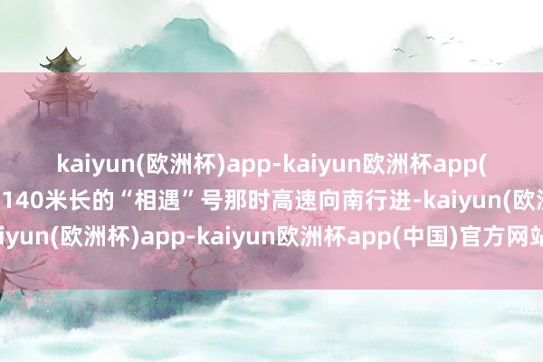 kaiyun(欧洲杯)app-kaiyun欧洲杯app(中国)官方网站-登录入口140米长的“相遇”号那时高速向南行进-kaiyun(欧洲杯)app-kaiyun欧洲杯app(中国)官方网站-登录入口