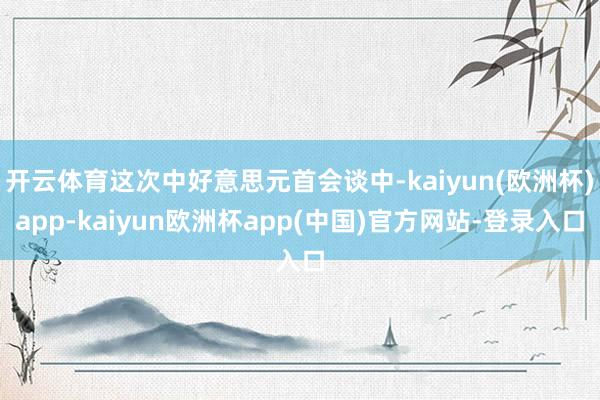 开云体育这次中好意思元首会谈中-kaiyun(欧洲杯)app-kaiyun欧洲杯app(中国)官方网站-登录入口